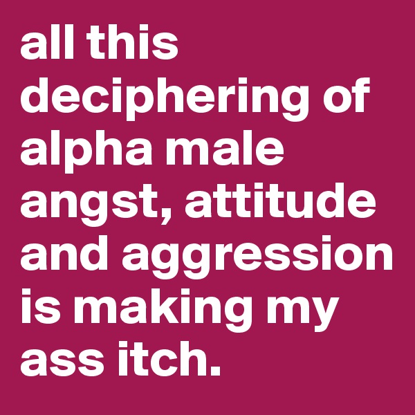 all this deciphering of alpha male angst, attitude and aggression is making my ass itch. 