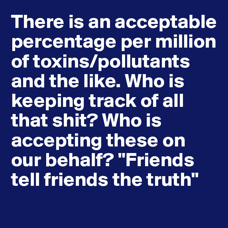 There is an acceptable percentage per million of toxins/pollutants and the like. Who is keeping track of all that shit? Who is accepting these on our behalf? "Friends tell friends the truth" 