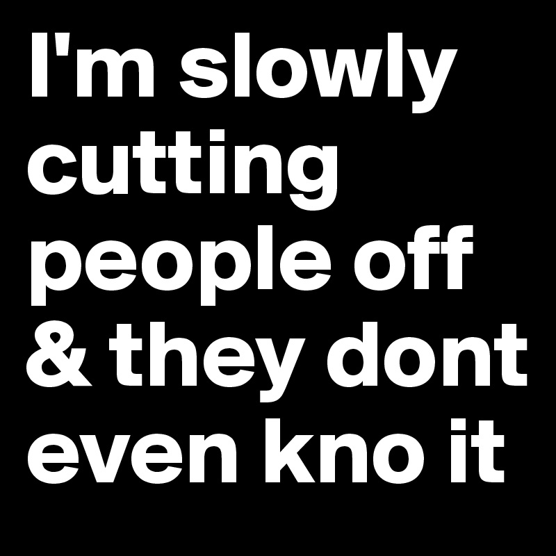 I'm slowly cutting people off & they dont even kno it 