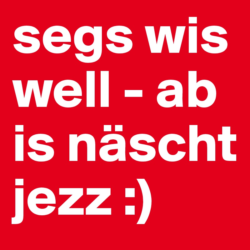 segs wis well - ab is näscht jezz :)