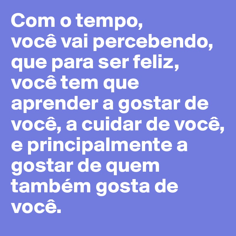 Com o tempo, 
você vai percebendo, que para ser feliz, você tem que aprender a gostar de você, a cuidar de você, e principalmente a gostar de quem também gosta de você. 