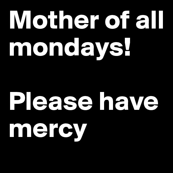 Mother of all mondays! 

Please have mercy