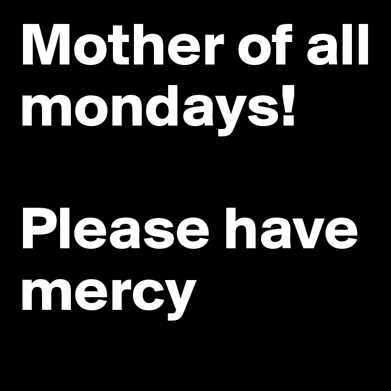 Mother of all mondays! 

Please have mercy
