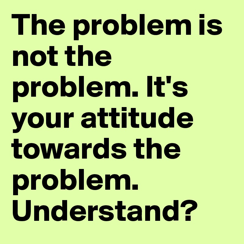 The problem is not the problem. It's your attitude towards the problem. Understand?
