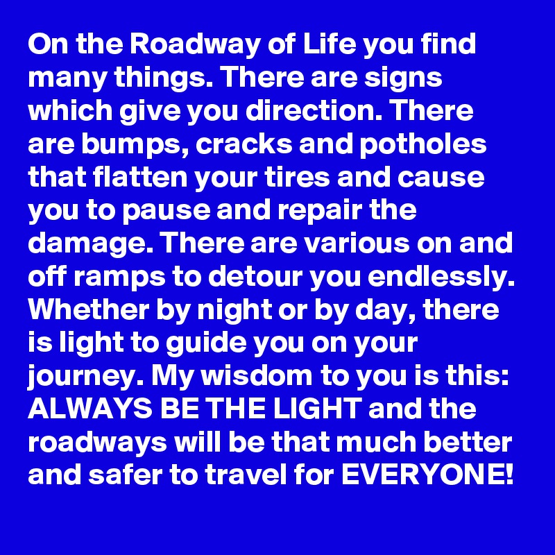 On the Roadway of Life you find many things. There are signs which give you direction. There are bumps, cracks and potholes that flatten your tires and cause you to pause and repair the damage. There are various on and off ramps to detour you endlessly. Whether by night or by day, there is light to guide you on your journey. My wisdom to you is this:  ALWAYS BE THE LIGHT and the roadways will be that much better and safer to travel for EVERYONE!