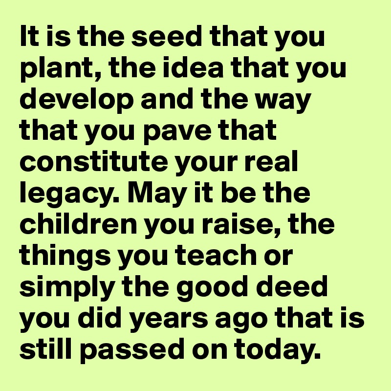 It is the seed that you plant, the idea that you develop and the way that you pave that constitute your real legacy. May it be the children you raise, the things you teach or simply the good deed you did years ago that is still passed on today.