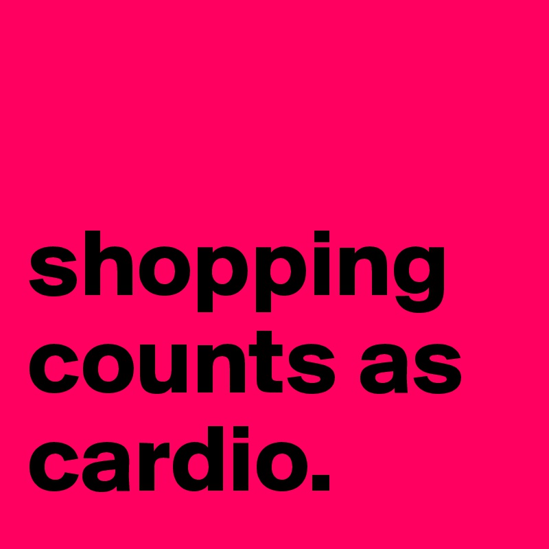 

shopping
counts as
cardio.