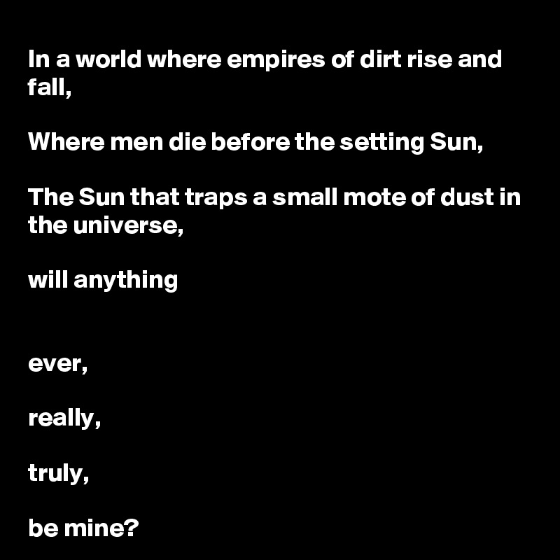 In a world where empires of dirt rise and fall, 

Where men die before the setting Sun,

The Sun that traps a small mote of dust in the universe,

will anything 


ever, 

really, 

truly, 

be mine?