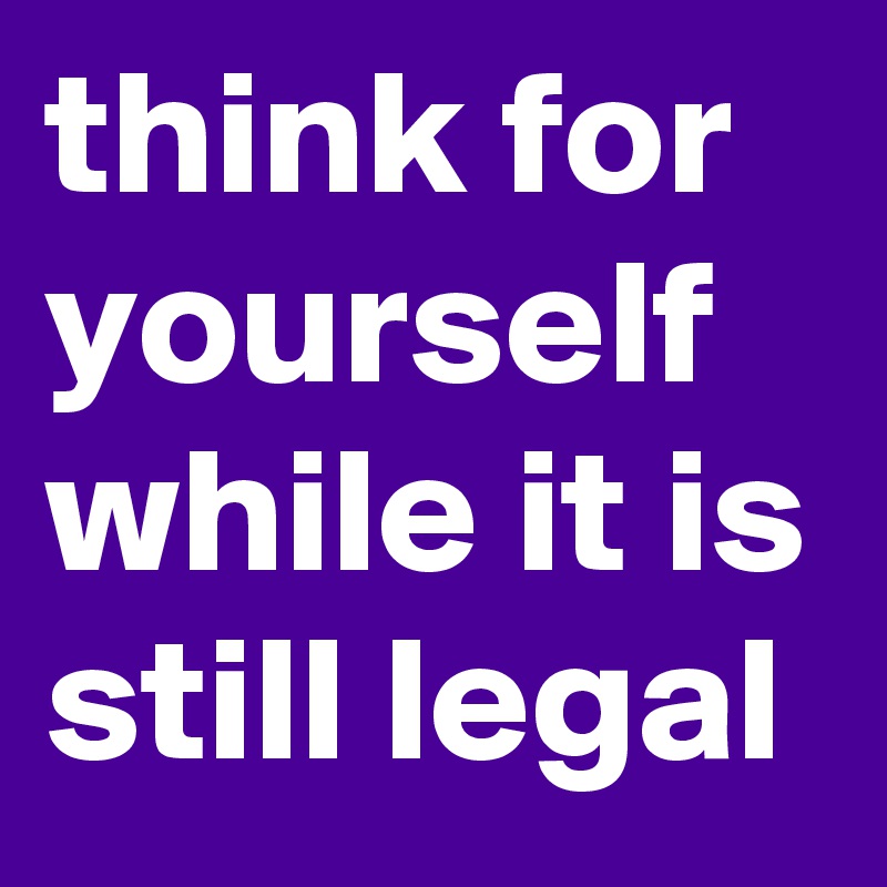 think for yourself while it is still legal