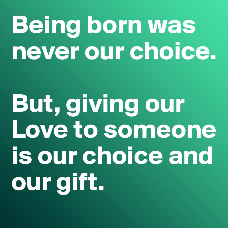Being born was never our choice. 

But, giving our Love to someone is our choice and our gift. 