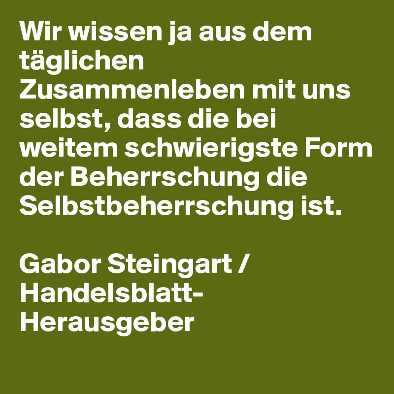 Wir wissen ja aus dem täglichen Zusammenleben mit uns selbst, dass die bei weitem schwierigste Form der Beherrschung die Selbstbeherrschung ist. 

Gabor Steingart / Handelsblatt-Herausgeber