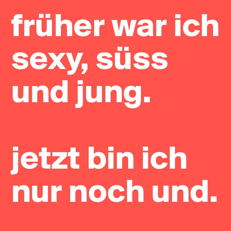 früher war ich sexy, süss und jung.

jetzt bin ich nur noch und.