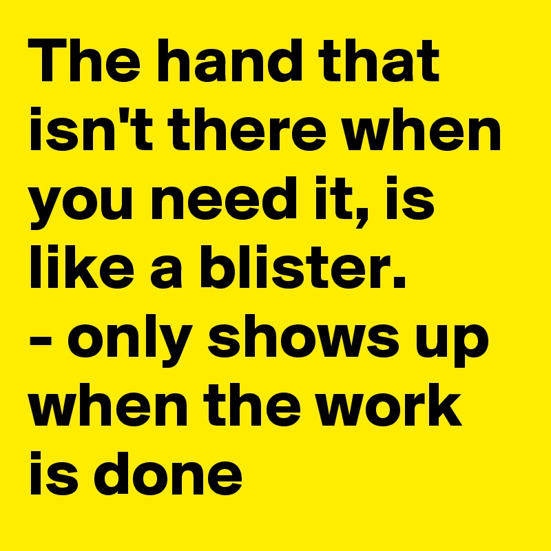 The hand that isn't there when you need it, is like a blister.
- only shows up when the work is done