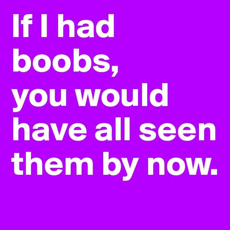 If I had boobs, 
you would have all seen them by now.