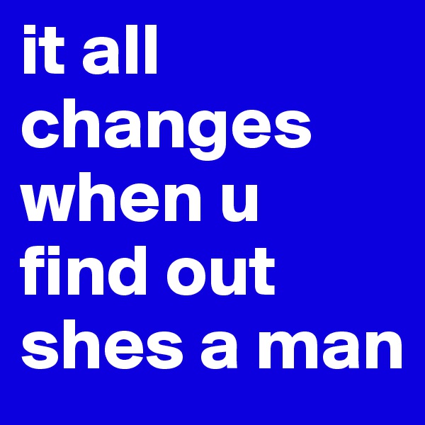 it all changes when u find out shes a man
