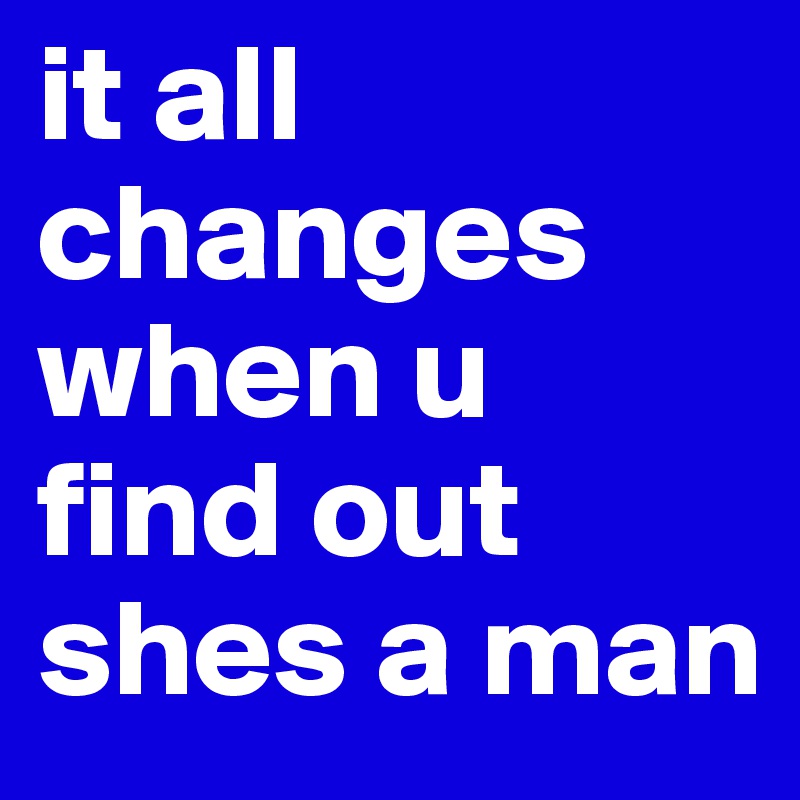 it all changes when u find out shes a man
