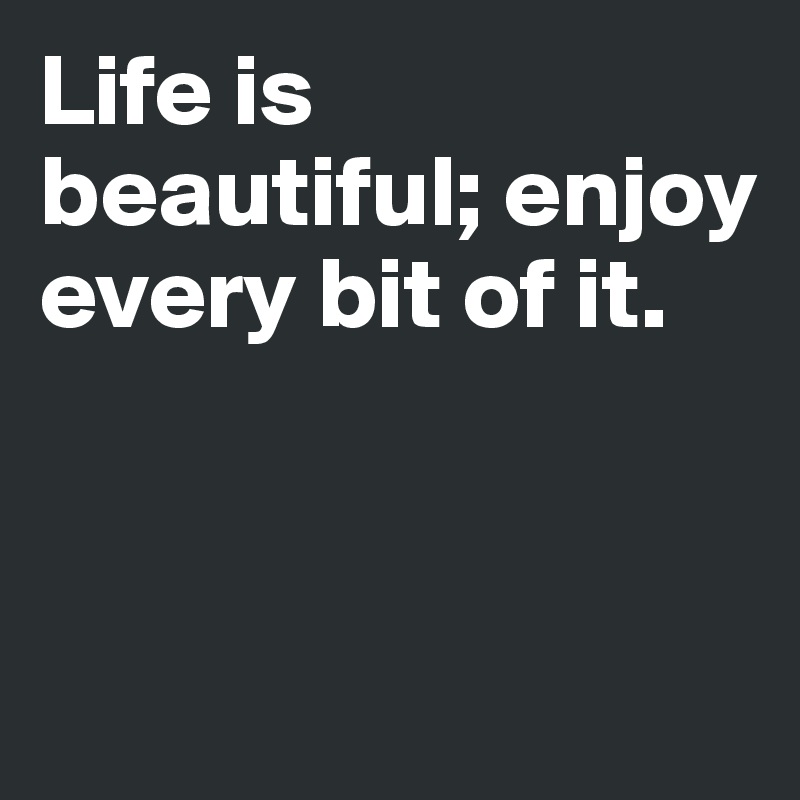 Life is beautiful; enjoy every bit of it.



