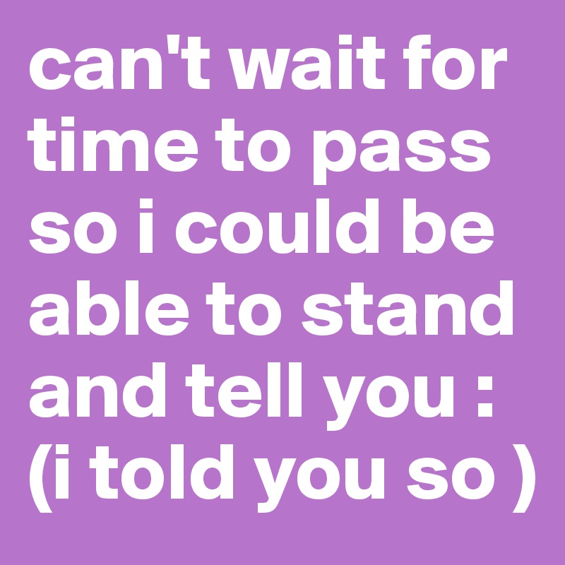 can't wait for time to pass so i could be able to stand and tell you :
(i told you so )