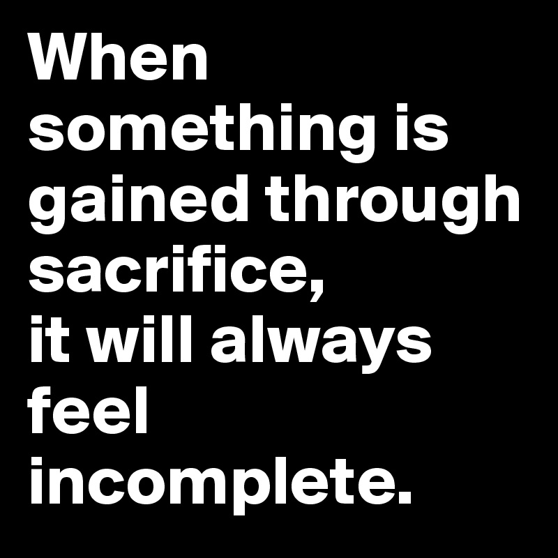 When something is gained through sacrifice, 
it will always feel incomplete.