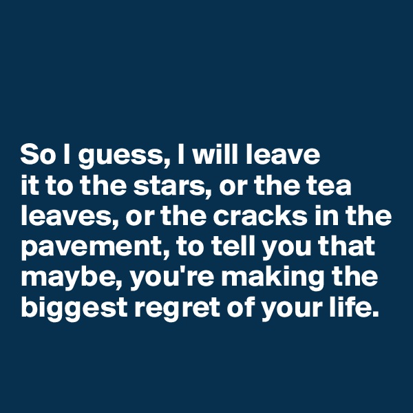 



So I guess, I will leave
it to the stars, or the tea leaves, or the cracks in the pavement, to tell you that maybe, you're making the biggest regret of your life.

