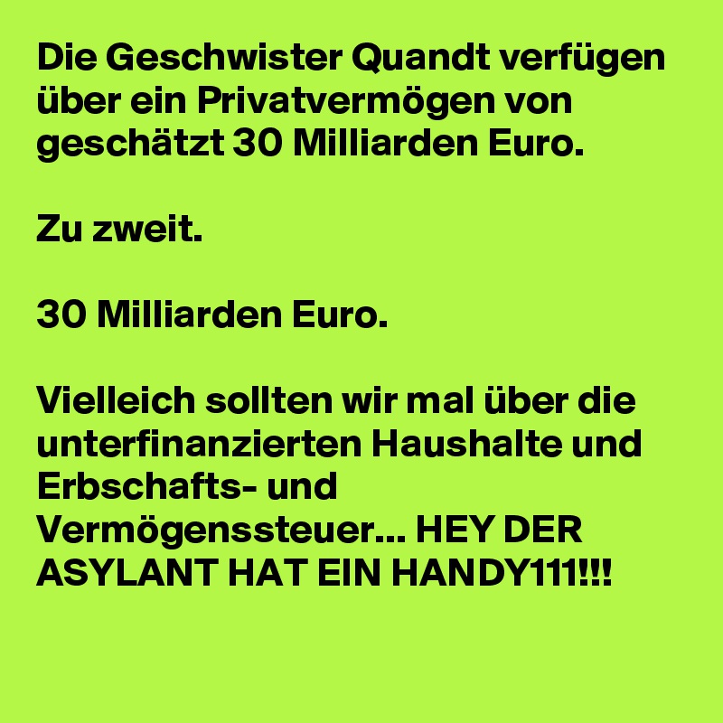Die Geschwister Quandt verfügen über ein Privatvermögen von geschätzt 30 Milliarden Euro.

Zu zweit. 

30 Milliarden Euro.

Vielleich sollten wir mal über die unterfinanzierten Haushalte und Erbschafts- und Vermögenssteuer... HEY DER ASYLANT HAT EIN HANDY111!!!