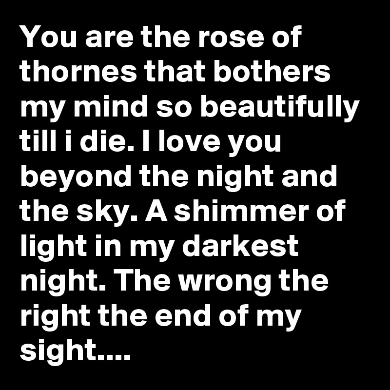 You are the rose of thornes that bothers my mind so beautifully till i die. I love you beyond the night and the sky. A shimmer of light in my darkest night. The wrong the right the end of my sight....