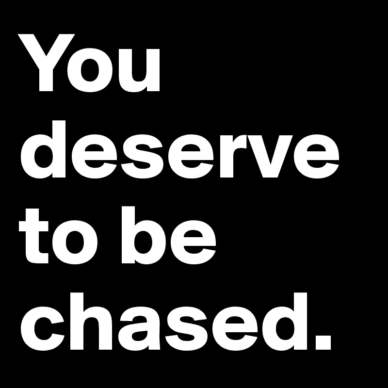 You deserve to be chased.