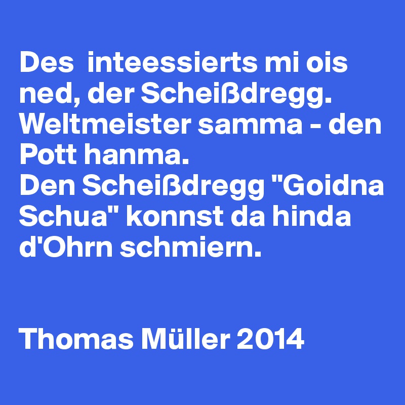 
Des  inteessierts mi ois ned, der Scheißdregg.
Weltmeister samma - den Pott hanma.
Den Scheißdregg "Goidna Schua" konnst da hinda d'Ohrn schmiern.


Thomas Müller 2014