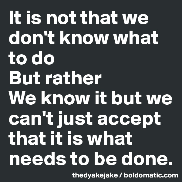 It is not that we don't know what to do
But rather
We know it but we can't just accept that it is what needs to be done.