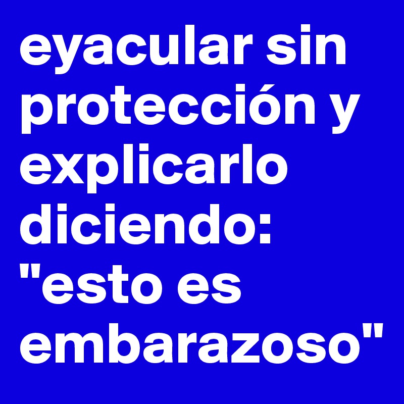 eyacular sin protección y explicarlo diciendo: "esto es embarazoso"