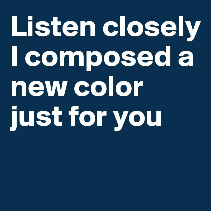 Listen closely I composed a new color just for you

