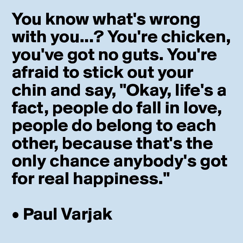 You know what's wrong with you...? You're chicken, you've got no guts. You're afraid to stick out your chin and say, "Okay, life's a fact, people do fall in love, people do belong to each other, because that's the only chance anybody's got for real happiness." 

• Paul Varjak