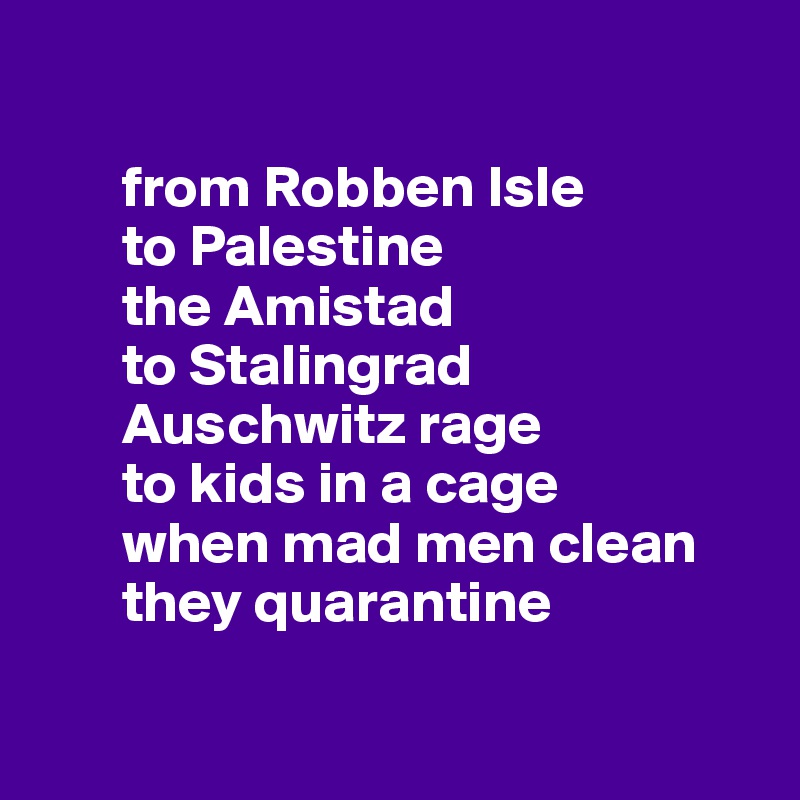 

       from Robben Isle 
       to Palestine 
       the Amistad
       to Stalingrad 
       Auschwitz rage
       to kids in a cage
       when mad men clean
       they quarantine

