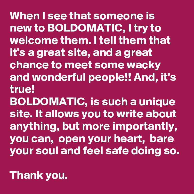 When I see that someone is new to BOLDOMATIC, I try to welcome them. I tell them that it's a great site, and a great chance to meet some wacky and wonderful people!! And, it's true! 
BOLDOMATIC, is such a unique site. It allows you to write about anything, but more importantly, you can,  open your heart,  bare your soul and feel safe doing so. 

Thank you.  