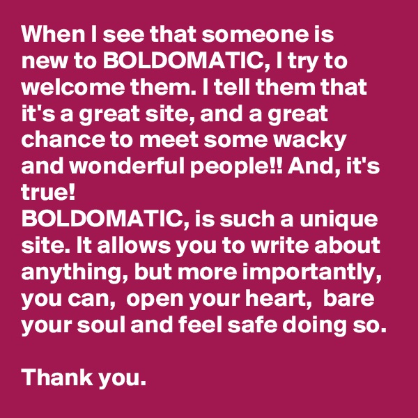 When I see that someone is new to BOLDOMATIC, I try to welcome them. I tell them that it's a great site, and a great chance to meet some wacky and wonderful people!! And, it's true! 
BOLDOMATIC, is such a unique site. It allows you to write about anything, but more importantly, you can,  open your heart,  bare your soul and feel safe doing so. 

Thank you.  