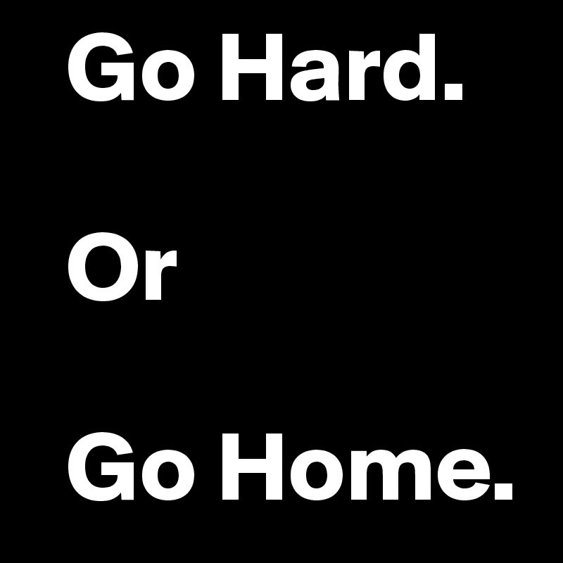   Go Hard.

  Or

  Go Home.