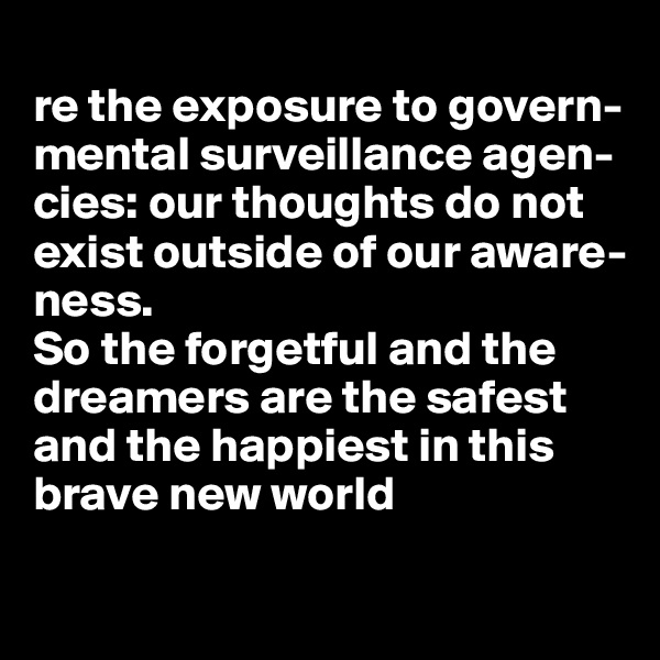 
re the exposure to govern-mental surveillance agen-cies: our thoughts do not exist outside of our aware-ness.
So the forgetful and the dreamers are the safest and the happiest in this brave new world

