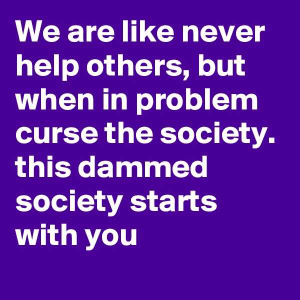 We are like never help others, but when in problem curse the society.
this dammed society starts with you