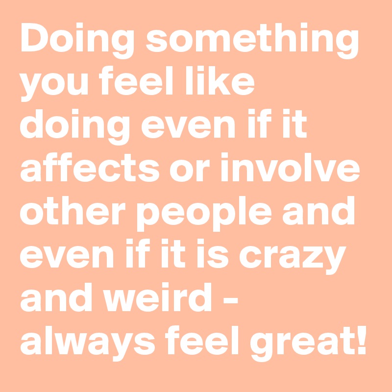 Doing something you feel like doing even if it affects or involve other people and even if it is crazy and weird - always feel great!