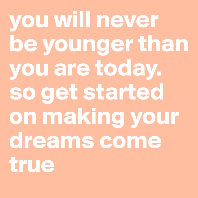 you will never be younger than you are today. so get started on making your dreams come true