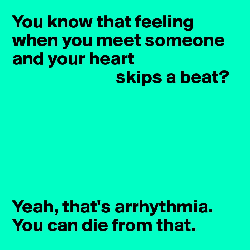 You know that feeling when you meet someone and your heart
                            skips a beat?






Yeah, that's arrhythmia.
You can die from that.