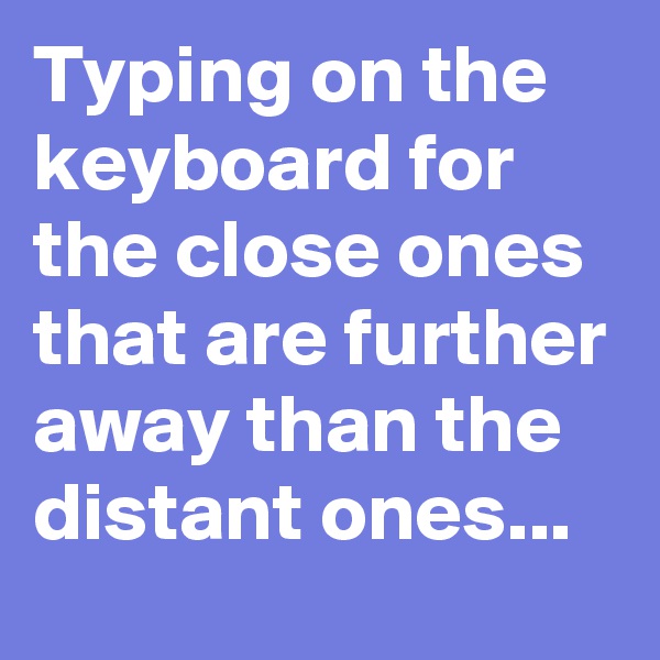 Typing on the keyboard for the close ones that are further away than the distant ones...