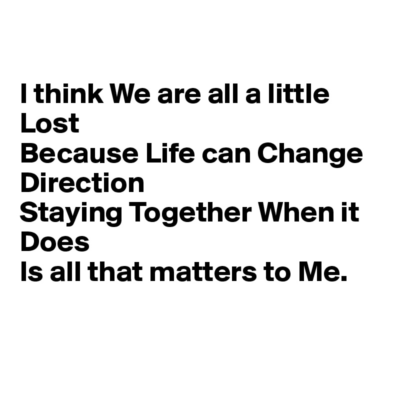 

I think We are all a little Lost
Because Life can Change Direction
Staying Together When it Does
Is all that matters to Me.


