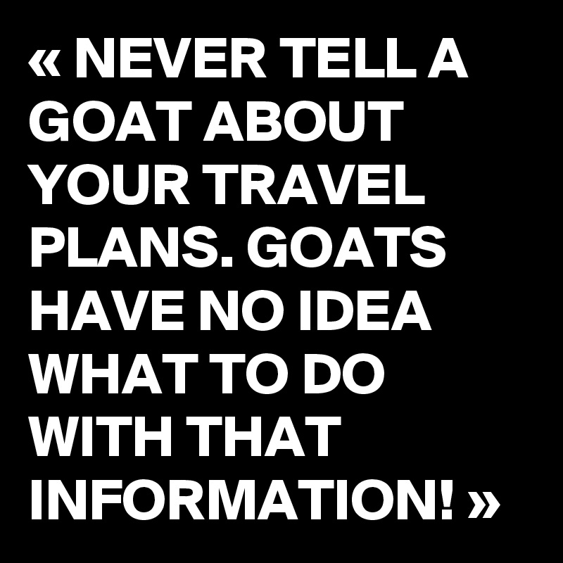 « NEVER TELL A GOAT ABOUT YOUR TRAVEL PLANS. GOATS HAVE NO IDEA WHAT TO DO WITH THAT INFORMATION! »