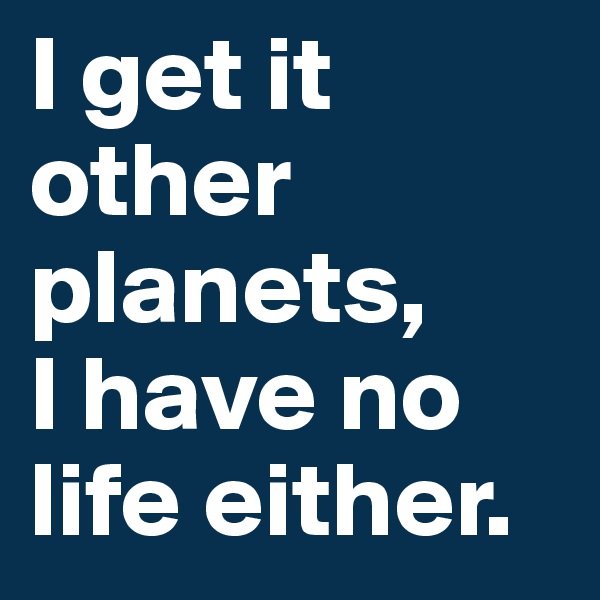I get it other planets, 
I have no life either.