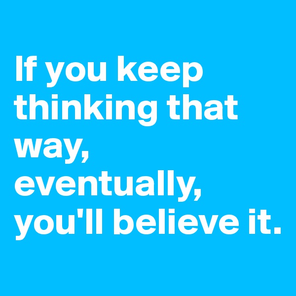 
If you keep thinking that way, eventually, you'll believe it.