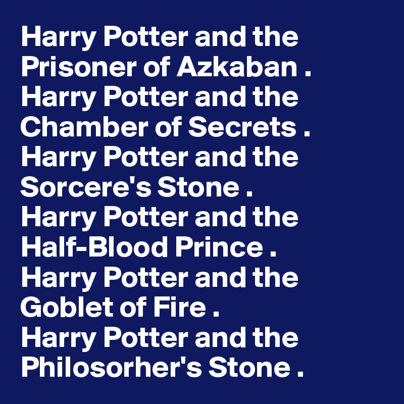 Harry Potter and the
Prisoner of Azkaban .
Harry Potter and the
Chamber of Secrets .
Harry Potter and the
Sorcere's Stone .
Harry Potter and the
Half-Blood Prince .
Harry Potter and the
Goblet of Fire .
Harry Potter and the
Philosorher's Stone .