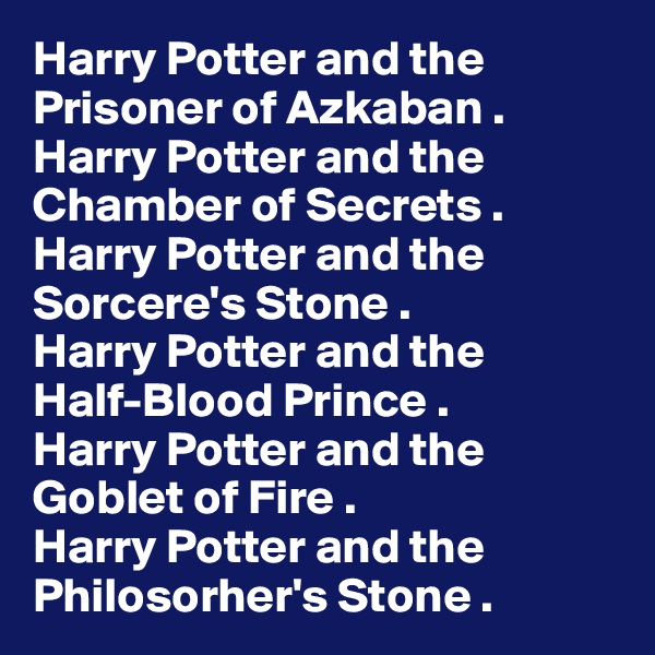 Harry Potter and the
Prisoner of Azkaban .
Harry Potter and the
Chamber of Secrets .
Harry Potter and the
Sorcere's Stone .
Harry Potter and the
Half-Blood Prince .
Harry Potter and the
Goblet of Fire .
Harry Potter and the
Philosorher's Stone .