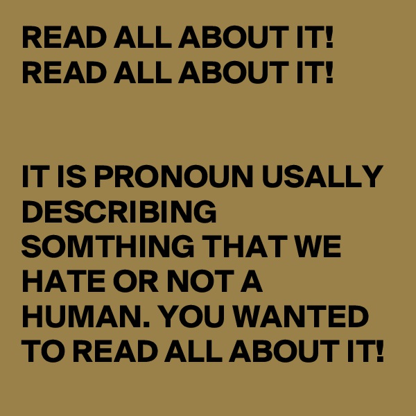 READ ALL ABOUT IT! READ ALL ABOUT IT! 


IT IS PRONOUN USALLY DESCRIBING SOMTHING THAT WE HATE OR NOT A HUMAN. YOU WANTED TO READ ALL ABOUT IT!