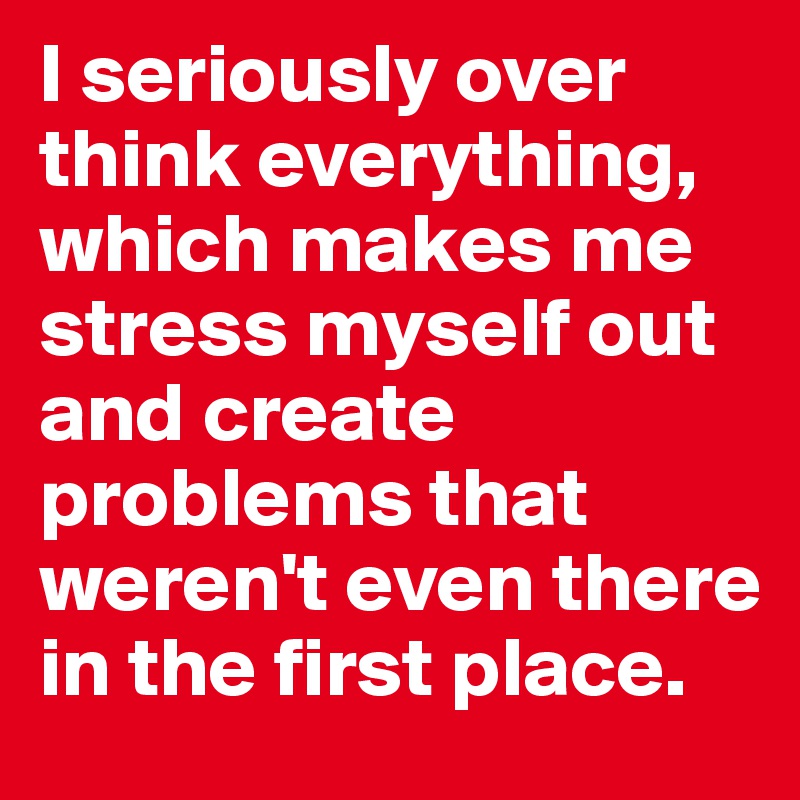 I seriously over think everything, which makes me stress myself out and create problems that weren't even there in the first place.